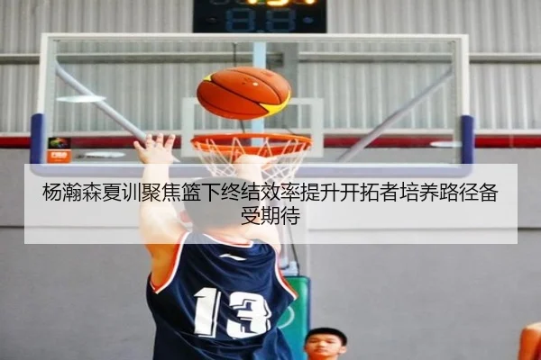 杨瀚森夏训聚焦篮下终结效率提升开拓者培养路径备受期待（kaiyun）