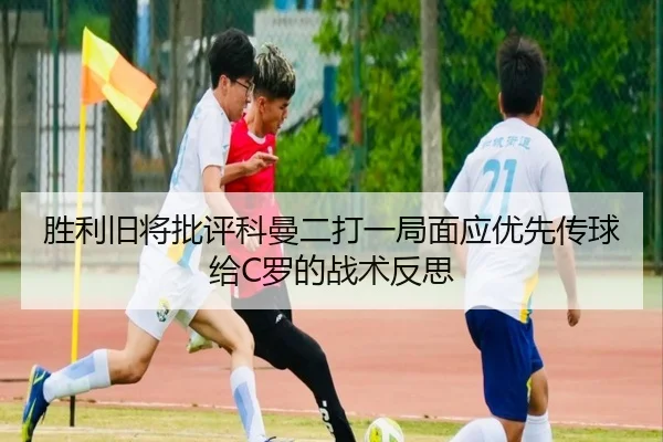 胜利旧将批评科曼二打一局面应优先传球给C罗的战术反思（kaiyun）